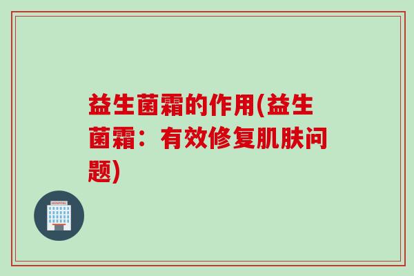 益生菌霜的作用(益生菌霜：有效修复肌肤问题)