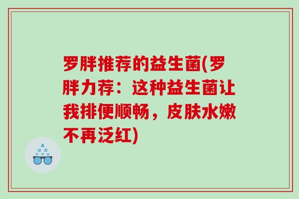 罗胖推荐的益生菌(罗胖力荐：这种益生菌让我排便顺畅，皮肤水嫩不再泛红)