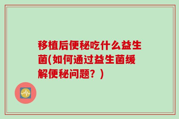 移植后便秘吃什么益生菌(如何通过益生菌缓解便秘问题？)