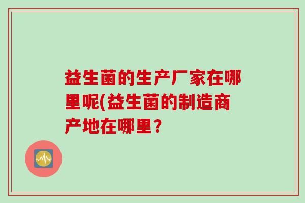 益生菌的生产厂家在哪里呢(益生菌的制造商产地在哪里？