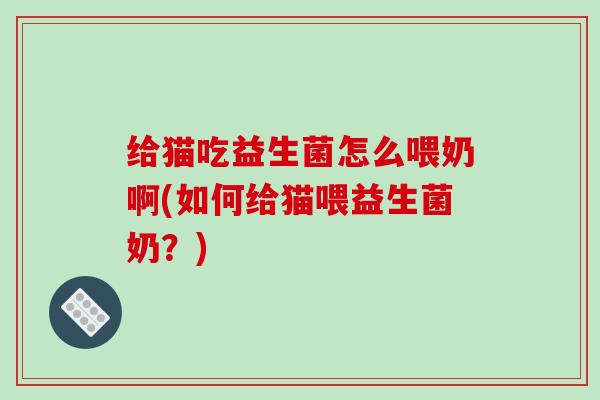 给猫吃益生菌怎么喂奶啊(如何给猫喂益生菌奶？)