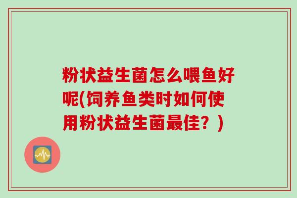 粉状益生菌怎么喂鱼好呢(饲养鱼类时如何使用粉状益生菌最佳？)