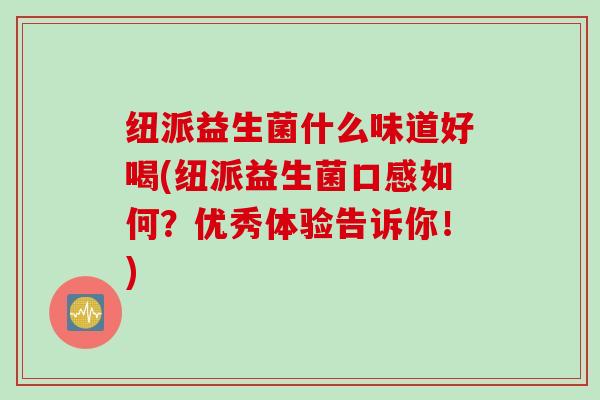 纽派益生菌什么味道好喝(纽派益生菌口感如何？优秀体验告诉你！)