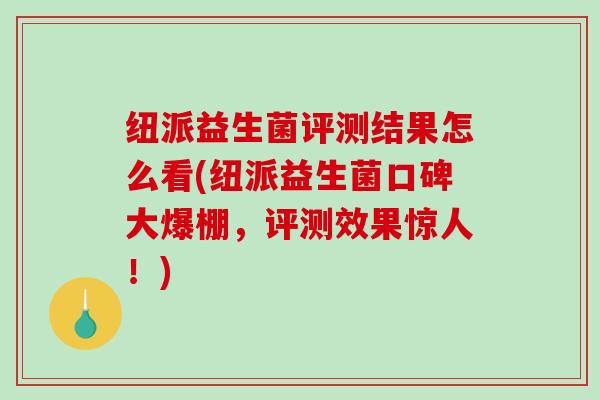 纽派益生菌评测结果怎么看(纽派益生菌口碑大爆棚，评测效果惊人！)