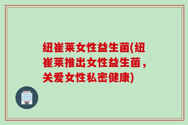 纽崔莱女性益生菌(纽崔莱推出女性益生菌，关爱女性私密健康)