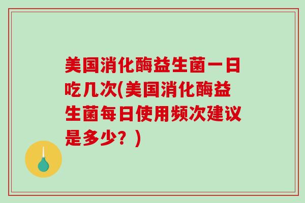 美国消化酶益生菌一日吃几次(美国消化酶益生菌每日使用频次建议是多少？)
