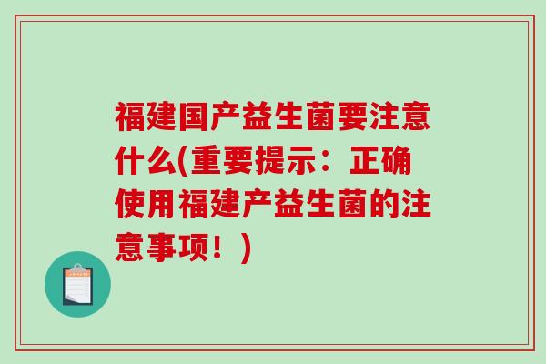 福建国产益生菌要注意什么(重要提示：正确使用福建产益生菌的注意事项！)