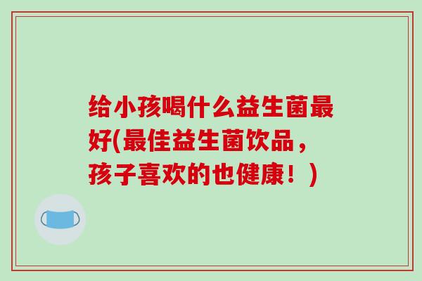 给小孩喝什么益生菌最好(最佳益生菌饮品，孩子喜欢的也健康！)