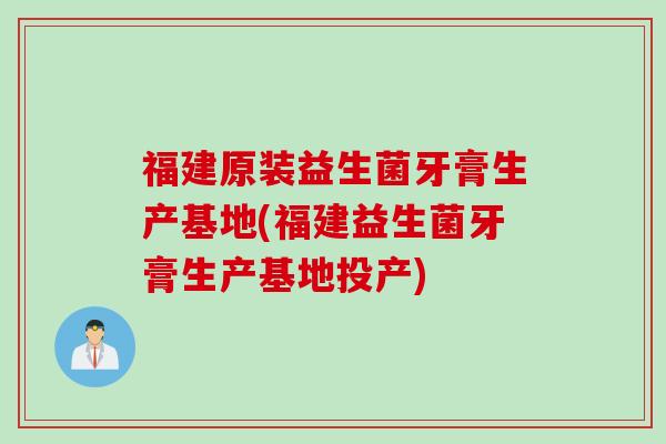 福建原装益生菌牙膏生产基地(福建益生菌牙膏生产基地投产)