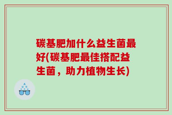碳基肥加什么益生菌最好(碳基肥最佳搭配益生菌，助力植物生长)