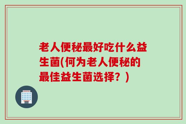 老人好吃什么益生菌(何为老人的佳益生菌选择？)