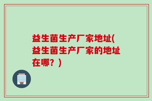 益生菌生产厂家地址(益生菌生产厂家的地址在哪？)