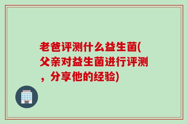 老爸评测什么益生菌(父亲对益生菌进行评测，分享他的经验)