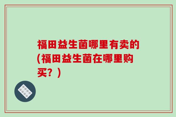 福田益生菌哪里有卖的(福田益生菌在哪里购买？)