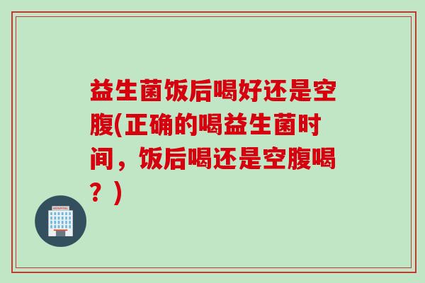 益生菌饭后喝好还是空腹(正确的喝益生菌时间，饭后喝还是空腹喝？)