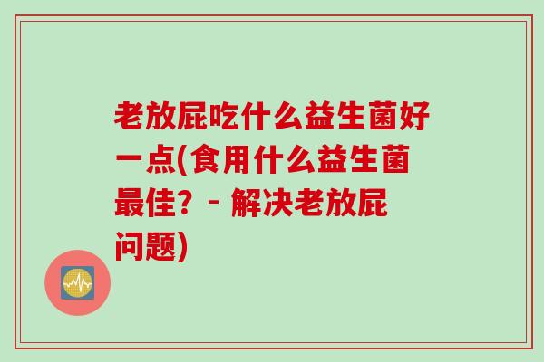 老放屁吃什么益生菌好一点(食用什么益生菌最佳？- 解决老放屁问题)