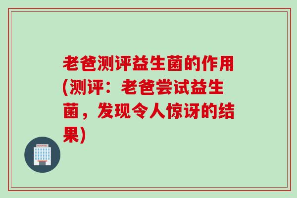 老爸测评益生菌的作用(测评：老爸尝试益生菌，发现令人惊讶的结果)