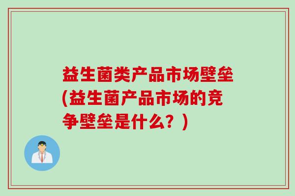 益生菌类产品市场壁垒(益生菌产品市场的竞争壁垒是什么?) 益生菌类产品市场壁垒(益生菌产品市场的竞争壁垒是什么?)