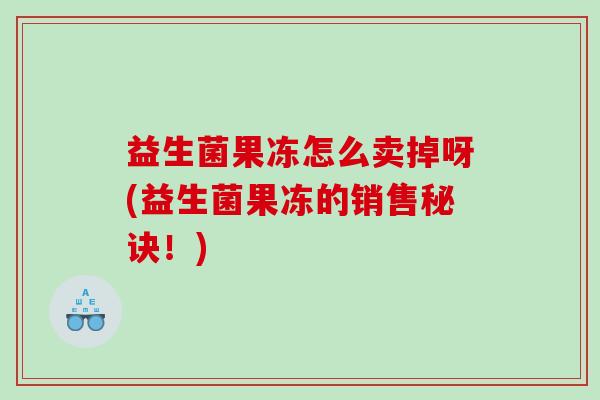 益生菌果冻怎么卖掉呀(益生菌果冻的销售秘诀！)