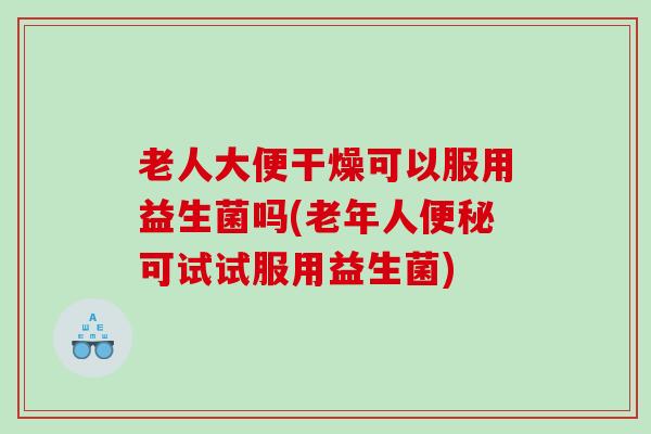 老人大便干燥可以服用益生菌吗(老年人便秘可试试服用益生菌)