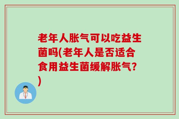 老年人胀气可以吃益生菌吗(老年人是否适合食用益生菌缓解胀气？)