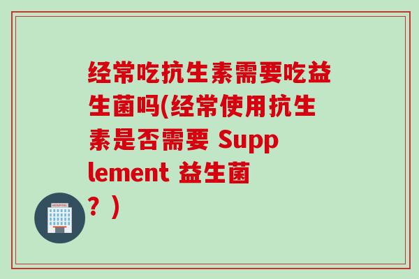 经常吃抗生素需要吃益生菌吗(经常使用抗生素是否需要 Supplement 益生菌？)