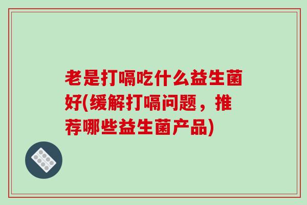 老是打嗝吃什么益生菌好(缓解打嗝问题，推荐哪些益生菌产品)