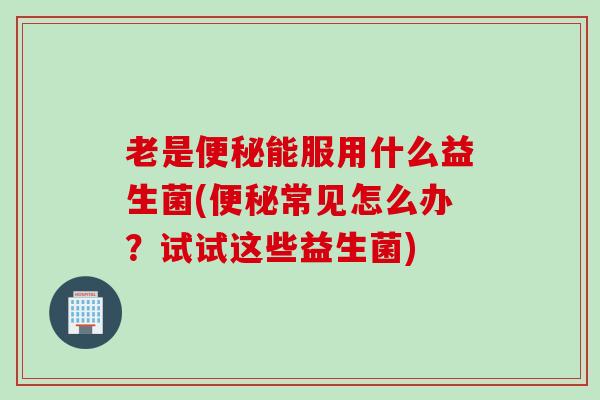老是便秘能服用什么益生菌(便秘常见怎么办？试试这些益生菌)