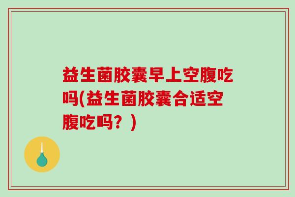 益生菌胶囊早上空腹吃吗(益生菌胶囊合适空腹吃吗？)