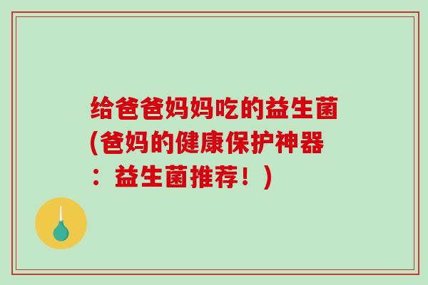 给爸爸妈妈吃的益生菌(爸妈的健康保护神器：益生菌推荐！)