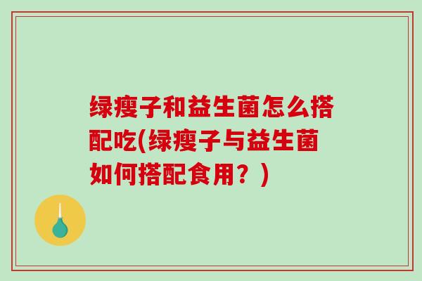 绿瘦子和益生菌怎么搭配吃(绿瘦子与益生菌如何搭配食用？)