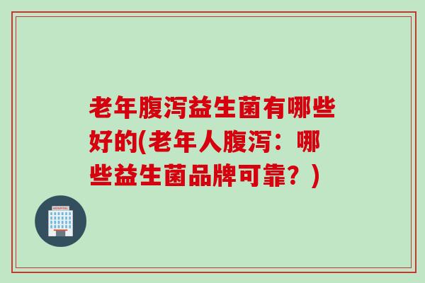 老年腹泻益生菌有哪些好的(老年人腹泻：哪些益生菌品牌可靠？)