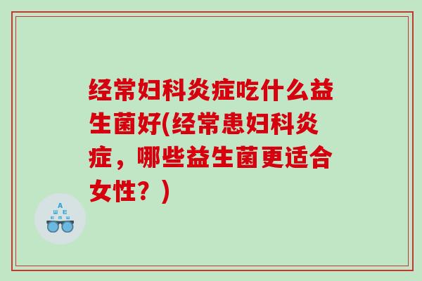 经常妇科炎症吃什么益生菌好(经常患妇科炎症，哪些益生菌更适合女性？)