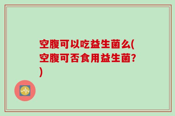 空腹可以吃益生菌么(空腹可否食用益生菌？)