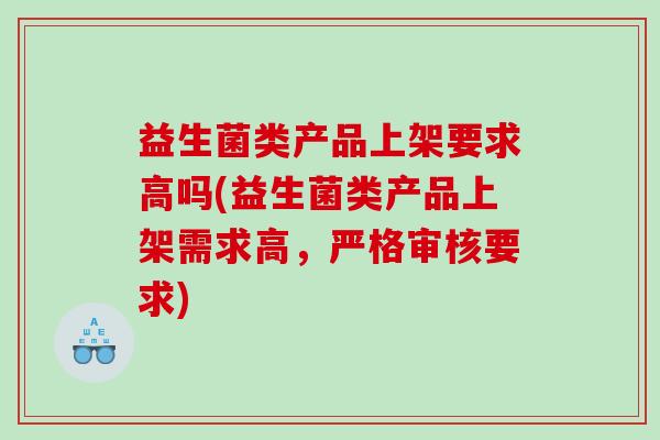 益生菌类产品上架要求高吗(益生菌类产品上架需求高，严格审核要求)