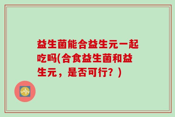 益生菌能合益生元一起吃吗(合食益生菌和益生元,是否可行?) 益生菌能合益生元一起吃吗(合食益生菌和益生元,是否可行?)