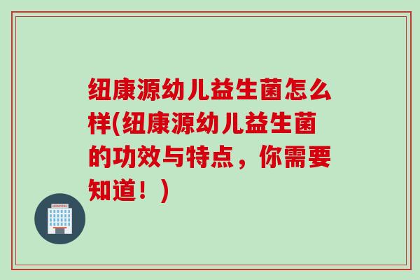 纽康源幼儿益生菌怎么样(纽康源幼儿益生菌的功效与特点，你需要知道！)