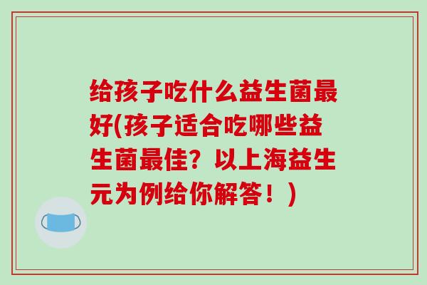 给孩子吃什么益生菌最好(孩子适合吃哪些益生菌最佳？以上海益生元为例给你解答！)