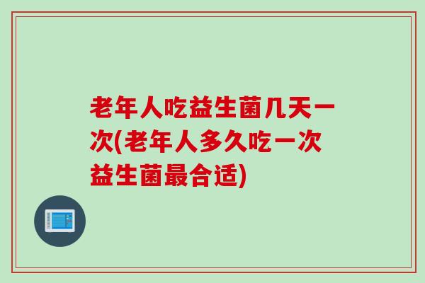 老年人吃益生菌几天一次(老年人多久吃一次益生菌最合适)