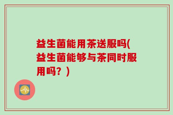 益生菌能用茶送服吗(益生菌能够与茶同时服用吗？)