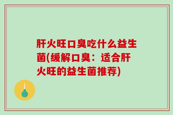 肝火旺口臭吃什么益生菌(缓解口臭：适合肝火旺的益生菌推荐)