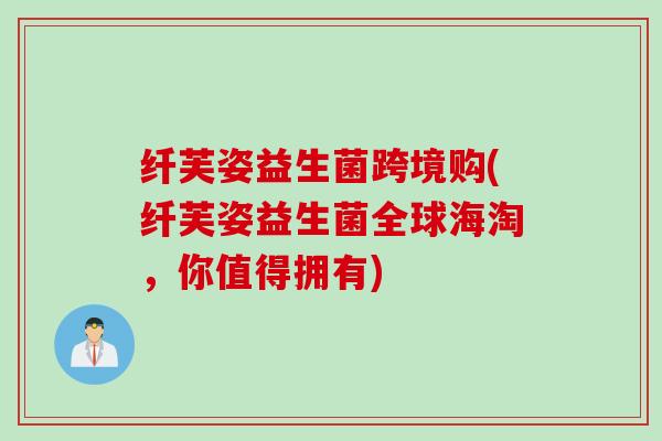 纤芙姿益生菌跨境购(纤芙姿益生菌全球海淘，你值得拥有)