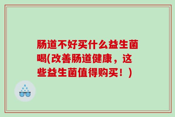 肠道不好买什么益生菌喝(改善肠道健康，这些益生菌值得购买！)