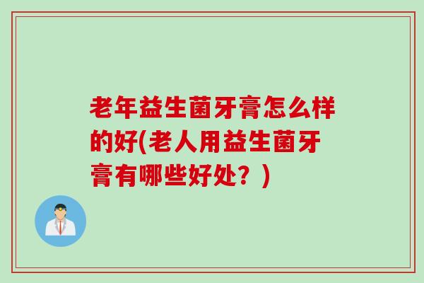 老年益生菌牙膏怎么样的好(老人用益生菌牙膏有哪些好处？)