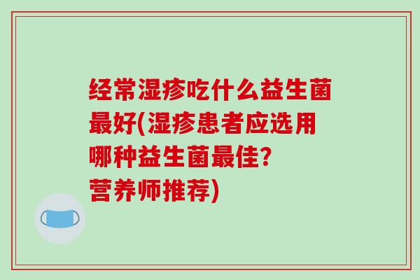 经常湿疹吃什么益生菌最好(湿疹患者应选用哪种益生菌最佳？  营养师推荐)