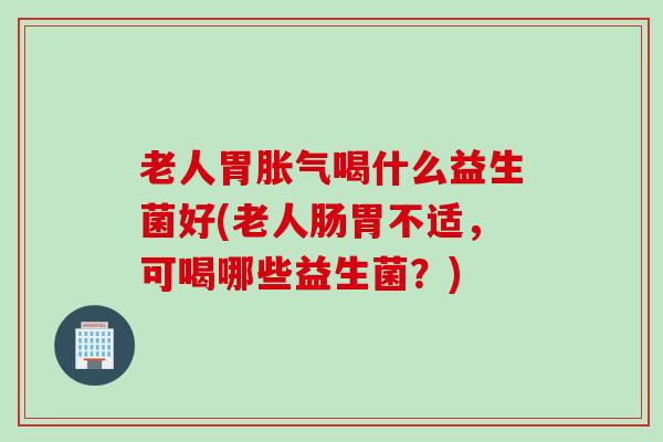 老人胃胀气喝什么益生菌好(老人肠胃不适，可喝哪些益生菌？)