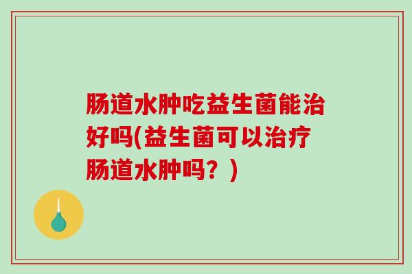肠道水肿吃益生菌能治好吗(益生菌可以治疗肠道水肿吗？)