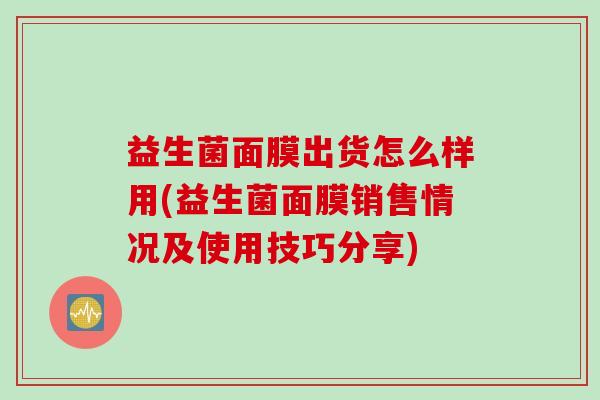 益生菌面膜出货怎么样用(益生菌面膜销售情况及使用技巧分享)