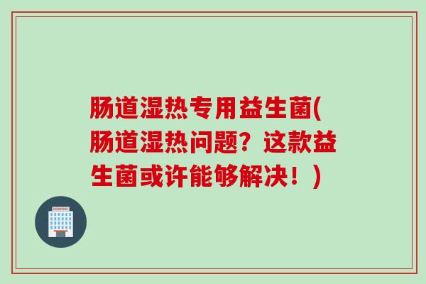 肠道湿热专用益生菌(肠道湿热问题?这款益生菌或许能够解决!) 肠道湿热专用益生菌(肠道湿热问题?这款益生菌或许能够解决!)