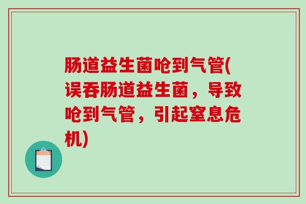 肠道益生菌呛到气管(误吞肠道益生菌，导致呛到气管，引起窒息危机)